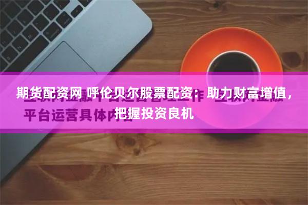 期货配资网 呼伦贝尔股票配资:助力财富增值,把握投资良机 期货配资网 呼伦贝尔股票配资:助力财富增值,把握投资良机